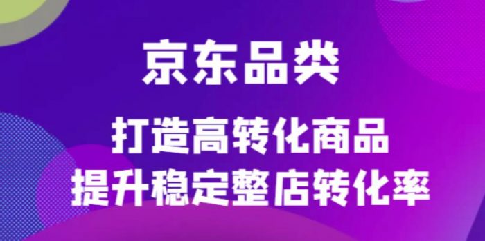 京东品类官方定制培训课程,打造高转化商品提升稳定整店转化率|小鸡网赚博客