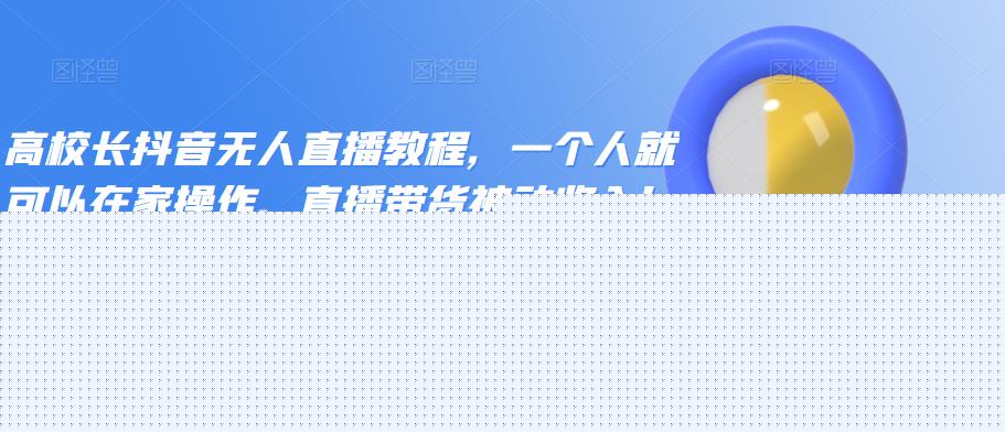 高校长抖音无人直播教程，一个人就可以在家操作，直播带货被动收入！|小鸡网赚博客