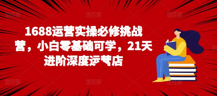1688运营实操必修挑战营，小白零基础可学，21天进阶深度运营店|小鸡网赚博客