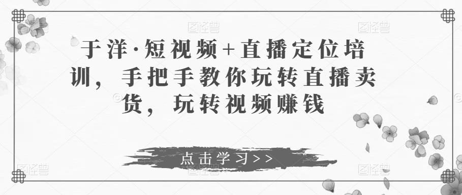 于洋·短视频+直播定位培训，手把手教你玩转直播卖货，玩转视频赚钱|小鸡网赚博客