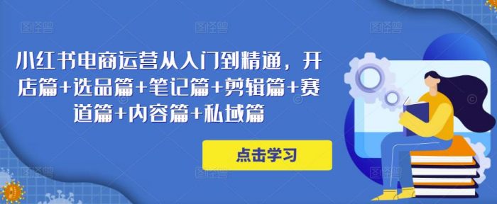 小红书电商运营从入门到精通,开店篇+选品篇+笔记篇+剪辑篇+赛道篇+内容篇+私域篇|小鸡网赚博客