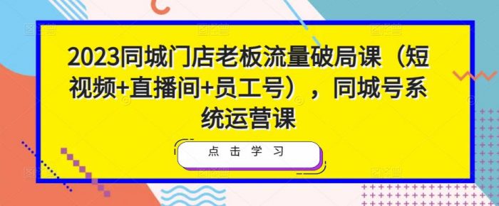 2023同城门店老板流量破局课(短视频+直播间+员工号),同城号系统运营课|小鸡网赚博客