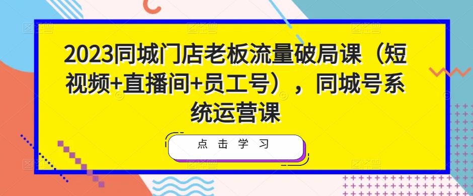 2023同城门店老板流量破局课（短视频+直播间+员工号），同城号系统运营课|小鸡网赚博客