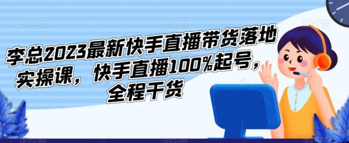 李总2023最新快手直播带货落地实操课，快手直播100%起号，全程干货|小鸡网赚博客