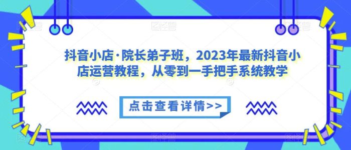 抖音小店·院长弟子班，2023年最新抖音小店运营教程，从零到一手把手系统教学|小鸡网赚博客