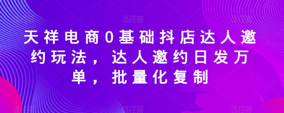 天祥电商0基础抖店达人邀约玩法，达人邀约日发万单，批量化复制|小鸡网赚博客