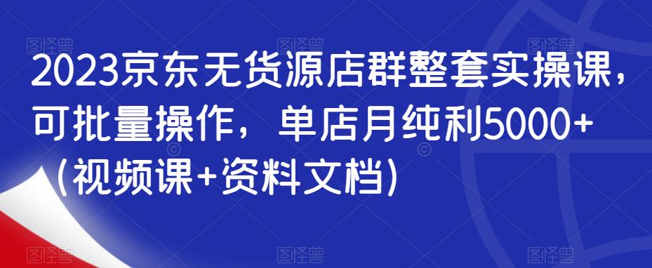 2023京东无货源店群整套实操课，可批量操作，单店月纯利5000+（视频课+资料文档）|小鸡网赚博客