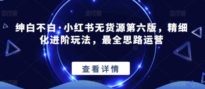 【推荐】绅白不白·小红书无货源第六版，精细化进阶玩法，最全思路运营|小鸡网赚博客