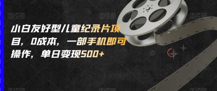 小白友好型儿童纪录片项目,0成本,一部手机即可操作,单日变现500+【揭秘】|小鸡网赚博客