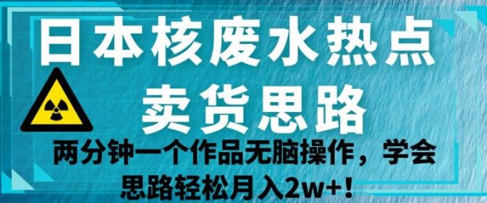 日本核废水热点卖货思路，两分钟一个作品无脑操作，学会思路轻松月入2w+【揭秘】|小鸡网赚博客