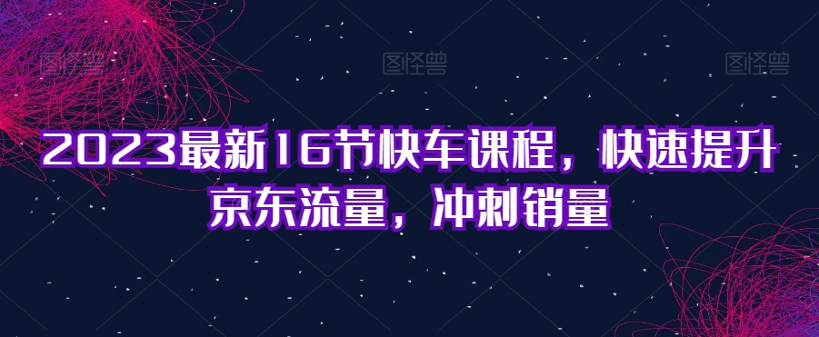 2023最新16节快车课程，快速提升京东流量，冲刺销量|小鸡网赚博客