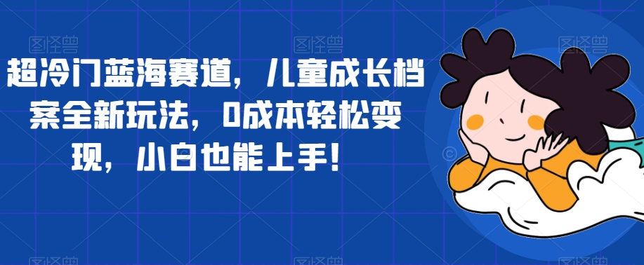 超冷门蓝海赛道，儿童成长档案全新玩法，0成本轻松变现，小白也能上手【揭秘】|小鸡网赚博客