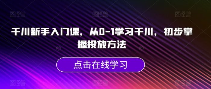 千川新手入门课,从0-1学习千川,初步掌握投放方法|小鸡网赚博客