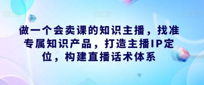 做一个会卖课的知识主播，找准专属知识产品，打造主播IP定位，构建直播话术体系|小鸡网赚博客