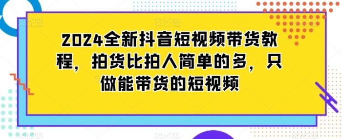 2024全新抖音短视频带货教程，拍货比拍人简单的多，只做能带货的短视频|小鸡网赚博客