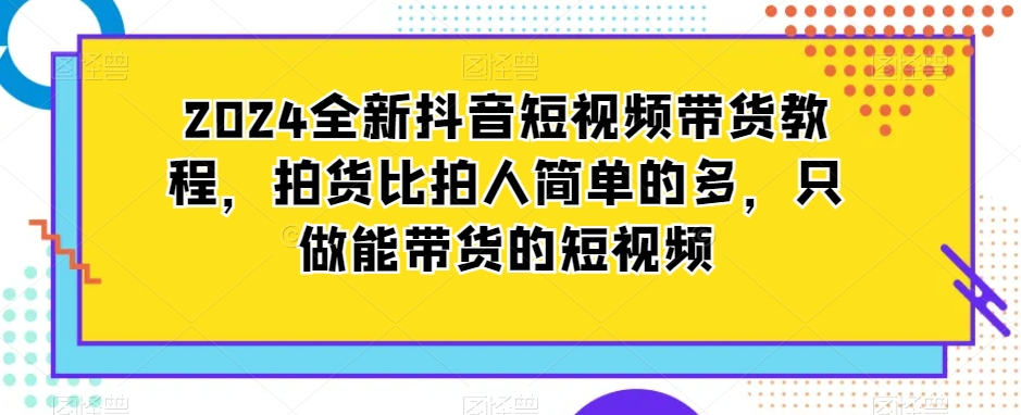 2024全新抖音短视频带货教程，拍货比拍人简单的多，只做能带货的短视频|小鸡网赚博客