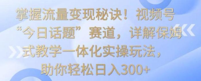 掌握流量变现秘诀！视频号“今日话题”赛道，详解保姆式教学一体化实操玩法，助你轻松日入300+【揭秘】|小鸡网赚博客