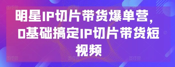 明星IP切片带货爆单营,0基础搞定IP切片带货短视频|小鸡网赚博客
