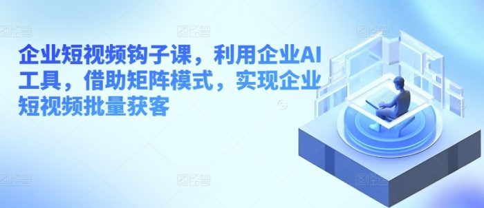 企业短视频钩子课，利用企业AI工具，借助矩阵模式，实现企业短视频批量获客|小鸡网赚博客