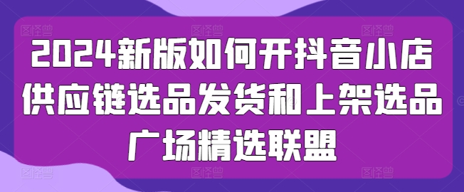 2024新版如何开抖音小店供应链选品发货和上架选品广场精选联盟|小鸡网赚博客
