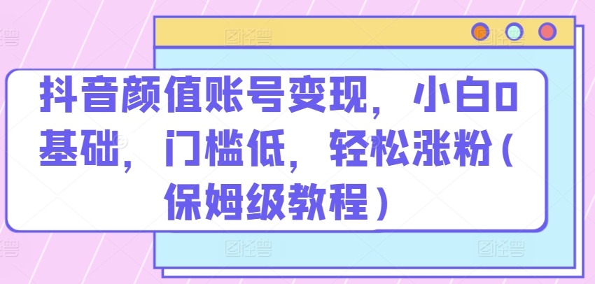 抖音颜值账号变现，小白0基础，门槛低，轻松涨粉(保姆级教程)|小鸡网赚博客
