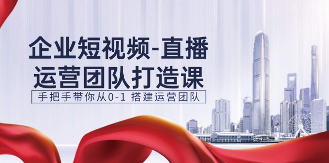 企业短视频直播运营团队打造课，手把手带你从0-1搭建运营团队（15节）|小鸡网赚博客
