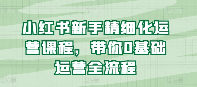 小红书新手精细化运营课程，带你0基础运营全流程|小鸡网赚博客