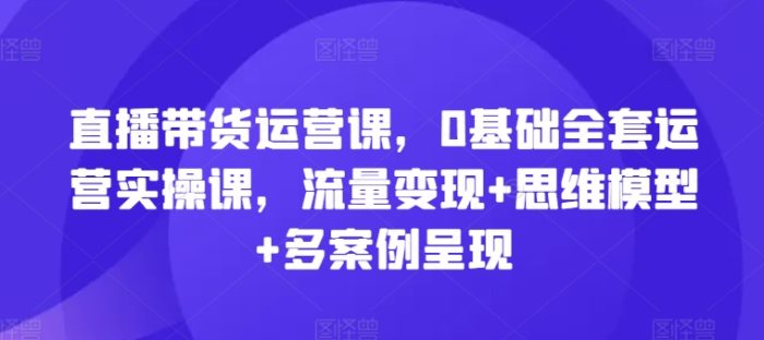 直播带货运营课，0基础全套运营实操课，流量变现+思维模型+多案例呈现|小鸡网赚博客
