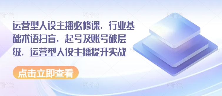 运营型人设主播必修课，行业基础术语扫盲，起号及账号破层级，运营型人设主播提升实战|小鸡网赚博客
