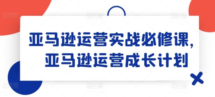 亚马逊运营实战必修课，亚马逊运营成长计划|小鸡网赚博客