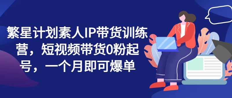 繁星计划素人IP带货训练营，短视频带货0粉起号，一个月即可爆单|小鸡网赚博客