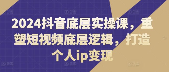 2024抖音底层实操课，重塑短视频底层逻辑，打造个人ip变现|小鸡网赚博客