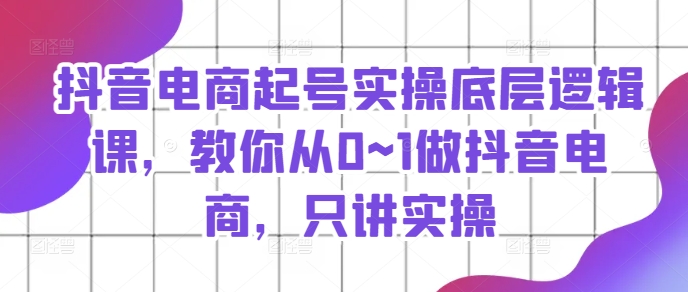 抖音电商起号实操底层逻辑课，教你从0~1做抖音电商，只讲实操|小鸡网赚博客