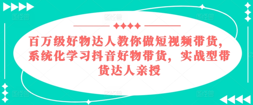 百万级好物达人教你做短视频带货，系统化学习抖音好物带货，实战型带货达人亲授|小鸡网赚博客