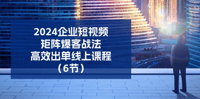 2024企业短视频矩阵爆客战法，高效出单线上课程（6节）|小鸡网赚博客