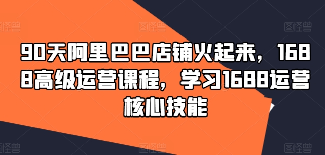 90天阿里巴巴店铺火起来，1688高级运营课程，学习1688运营核心技能|小鸡网赚博客