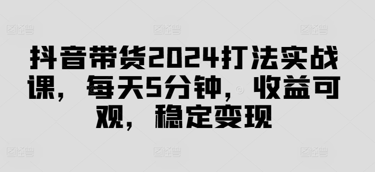 抖音带货2024打法实战课，每天5分钟，收益可观，稳定变现【揭秘】|小鸡网赚博客