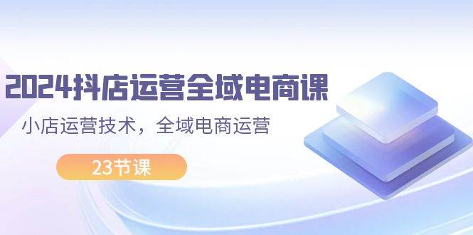 2024抖店运营-全域电商课，小店运营技术，全域电商运营（23节课）|小鸡网赚博客