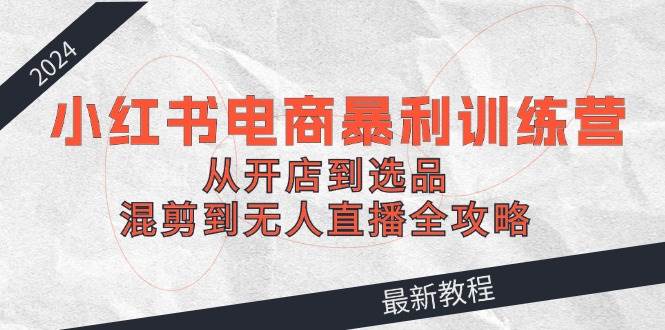 2024小红书电商暴利训练营：从开店到选品，混剪到无人直播全攻略|小鸡网赚博客