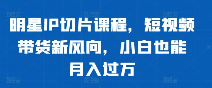 明星IP切片课程，短视频带货新风向，小白也能月入过万|小鸡网赚博客