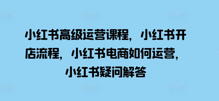 小红书高级运营课程，小红书开店流程，小红书电商如何运营，小红书疑问解答|小鸡网赚博客