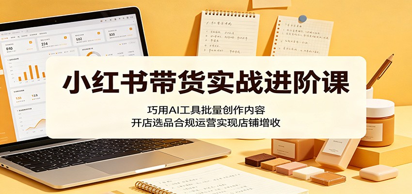 小红书带货实战进阶课：巧用AI工具批量创作内容，开店选品合规运营实现店铺增收|小鸡网赚博客