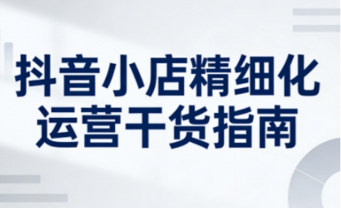 抖音小店精细化运营干货指南新版，助力商家系统提升店铺运营能力(更新26年6月)|小鸡网赚博客