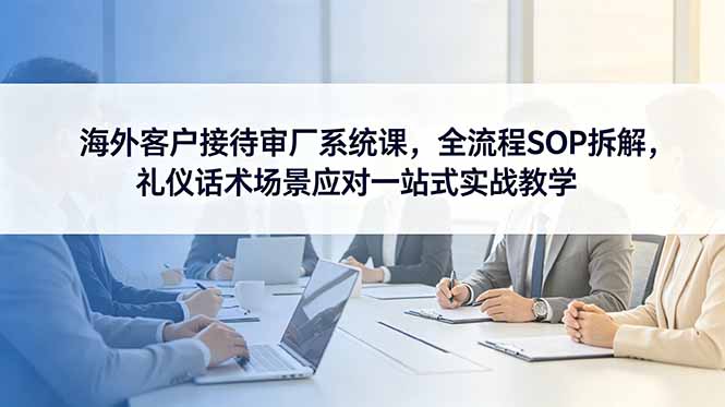 海外客户接待审厂系统课，全流程SOP拆解，礼仪话术场景应对一站式实战教学|小鸡网赚博客