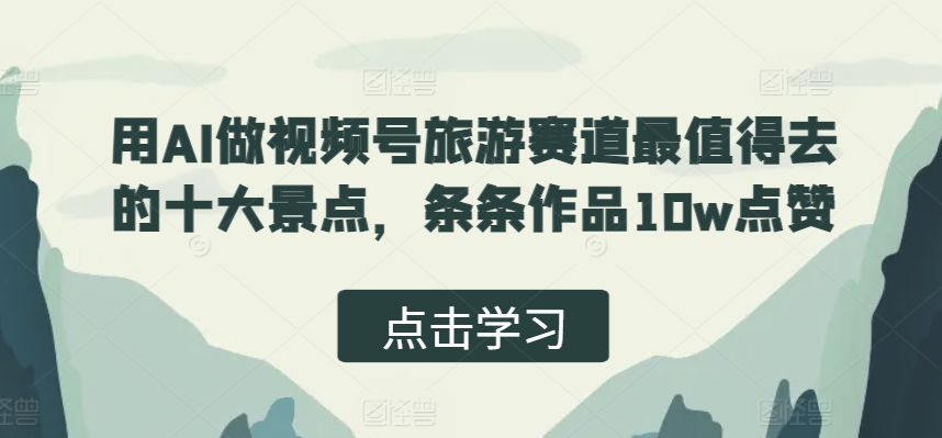 用AI做视频号旅游赛道最值得去的十大景点，条条作品10w点赞|小鸡网赚博客