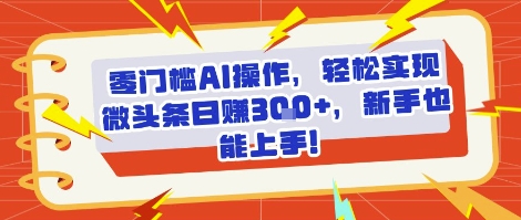 零门槛AI操作，轻松实现微头条日入3张+，新手也能上手!|小鸡网赚博客