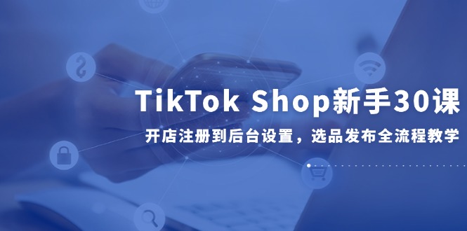 （14960期）TikTok Shop新手30课，开店注册到后台设置，选品发布全流程教学|小鸡网赚博客