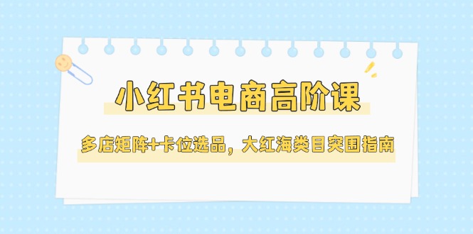 （14940期）小红书电商高阶课，多店矩阵+卡位选品，大红海类目突围指南（更新5月）|小鸡网赚博客