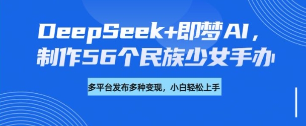 DeepSeek+即梦AI，制作56个民族少女手办，附详细教程+变现方向|小鸡网赚博客