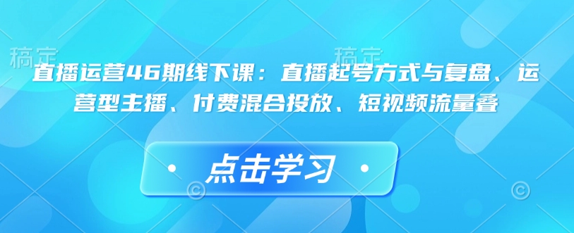 直播运营46期线下课：直播起号方式与复盘、运营型主播、付费混合投放、短视频流量叠|小鸡网赚博客